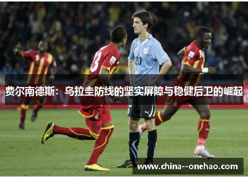 费尔南德斯:乌拉圭防线的坚实屏障与稳健后卫的崛起 费尔南德斯:乌拉圭防线的坚实屏障与稳健后卫的崛起