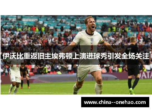 伊沃比重返旧主埃弗顿上演进球秀引发全场关注