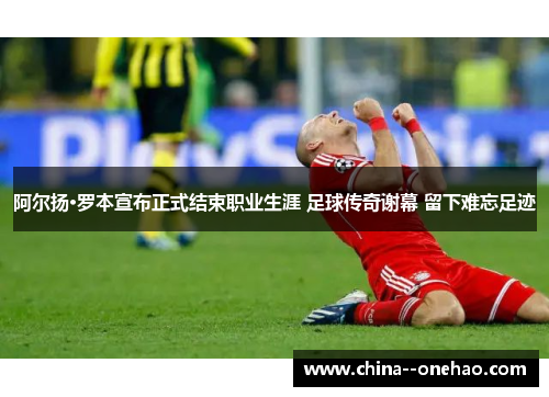 阿尔扬·罗本宣布正式结束职业生涯 足球传奇谢幕 留下难忘足迹