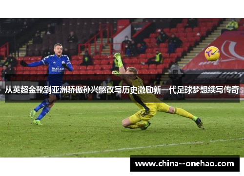 从英超金靴到亚洲骄傲孙兴慜改写历史激励新一代足球梦想续写传奇