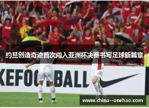 约旦创造奇迹首次闯入亚洲杯决赛书写足球新篇章 约旦创造奇迹首次闯入亚洲杯决赛书写足球新篇章