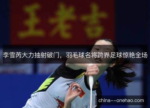 李雪芮大力抽射破门，羽毛球名将跨界足球惊艳全场